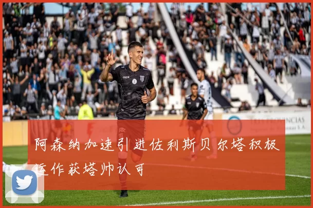 阿森纳加速引进佐利斯贝尔塔积极运作获塔帅认可