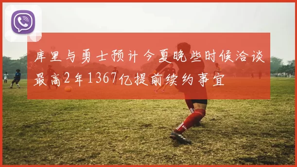 库里与勇士预计今夏晚些时候洽谈最高2年1367亿提前续约事宜