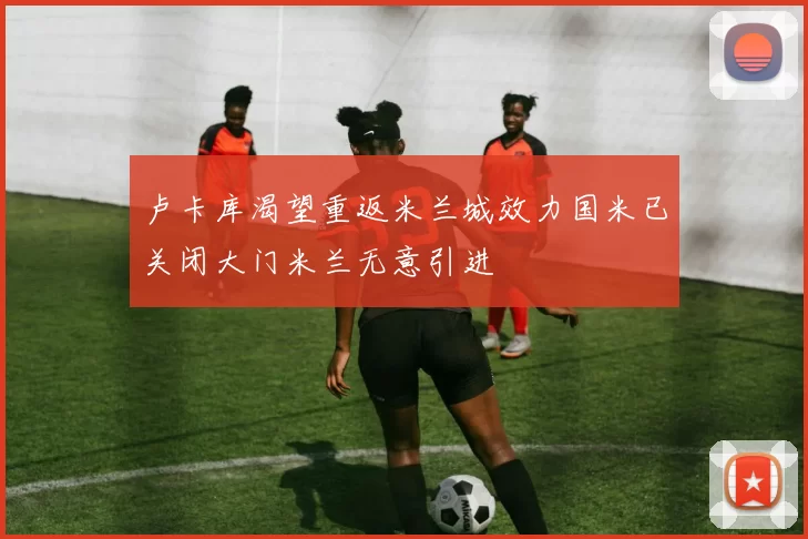 卢卡库渴望重返米兰城效力国米已关闭大门米兰无意引进