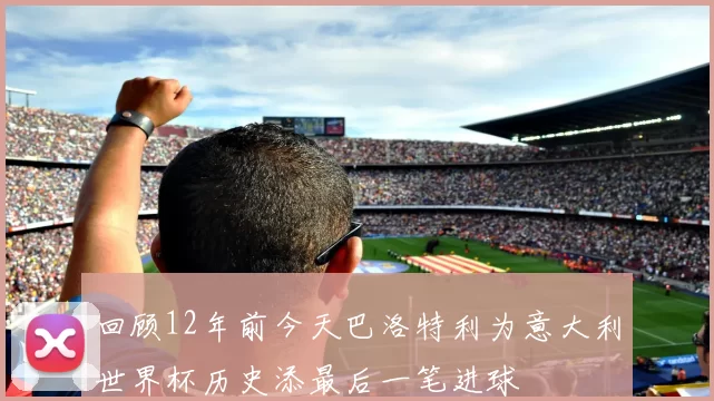 回顾12年前今天巴洛特利为意大利世界杯历史添最后一笔进球