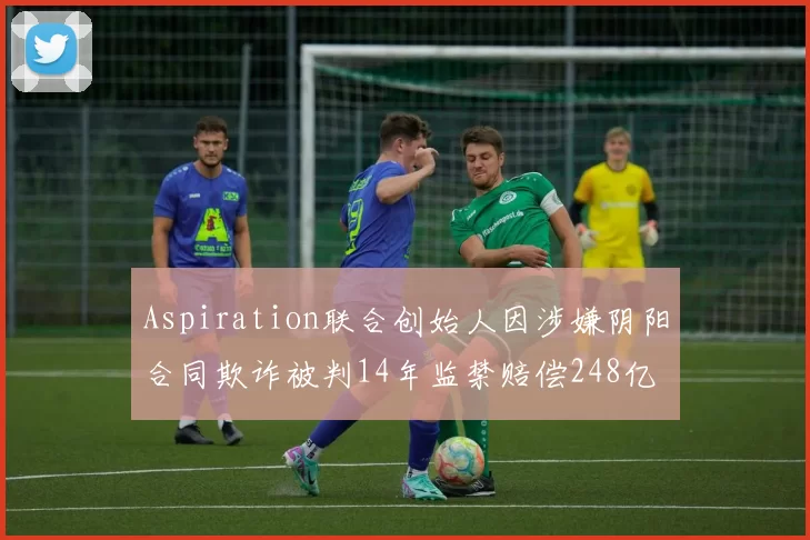 Aspiration联合创始人因涉嫌阴阳合同欺诈被判14年监禁赔偿248亿