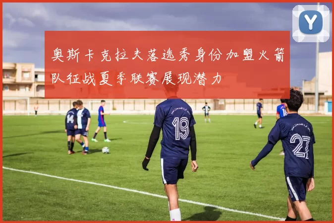 奥斯卡克拉夫落选秀身份加盟火箭队征战夏季联赛展现潜力