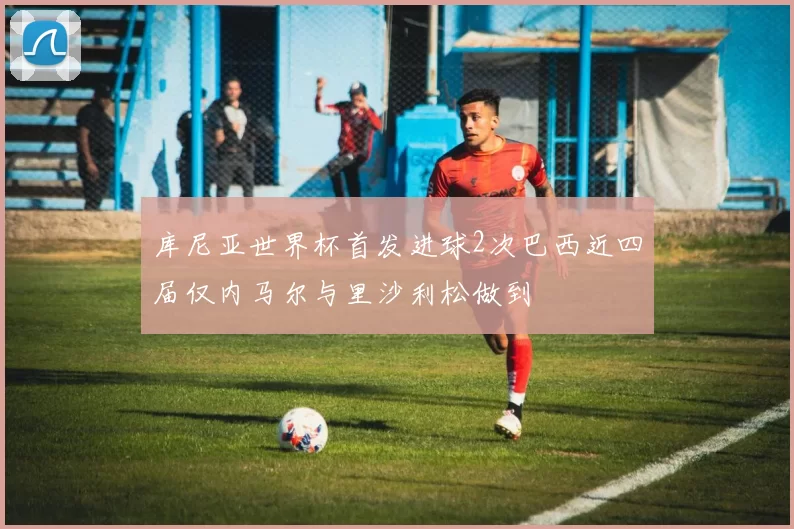 库尼亚世界杯首发进球2次巴西近四届仅内马尔与里沙利松做到