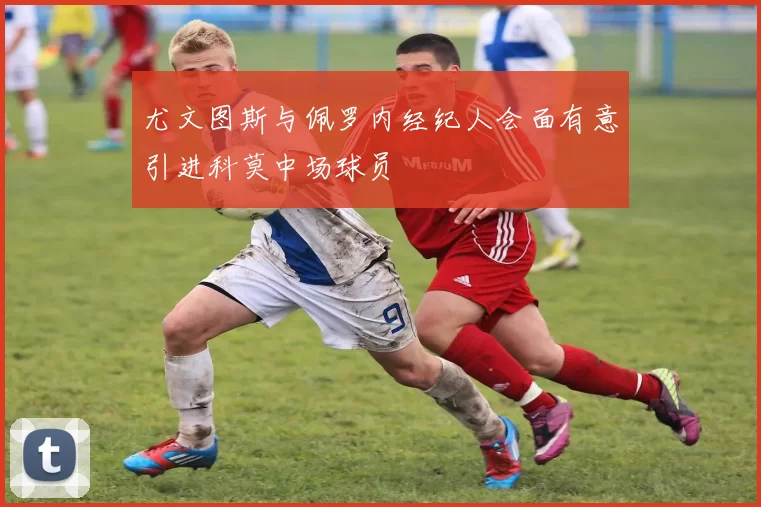 尤文图斯与佩罗内经纪人会面有意引进科莫中场球员