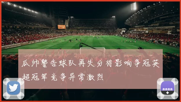 瓜帅警告球队再失分将影响争冠英超冠军竞争异常激烈