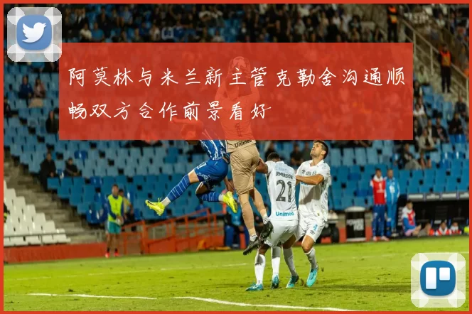阿莫林与米兰新主管克勒舍沟通顺畅双方合作前景看好