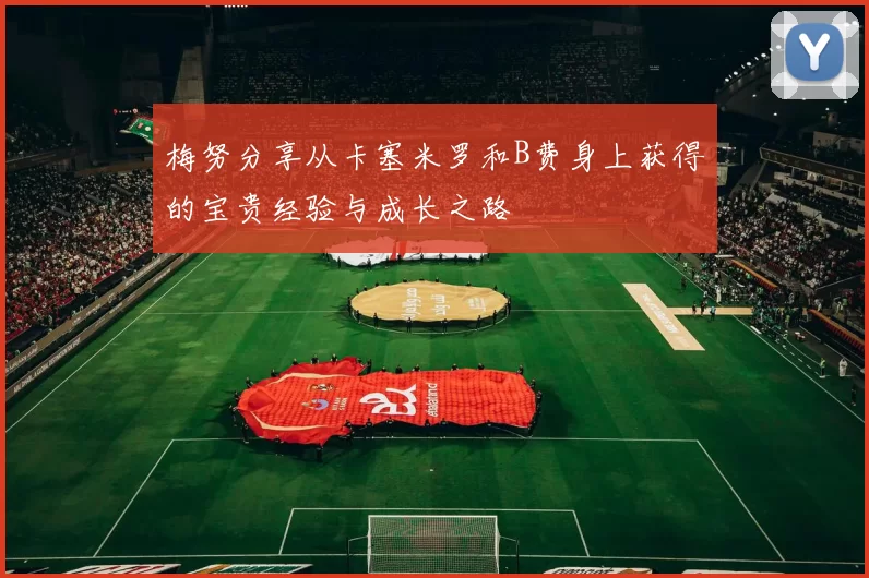 梅努分享从卡塞米罗和B费身上获得的宝贵经验与成长之路