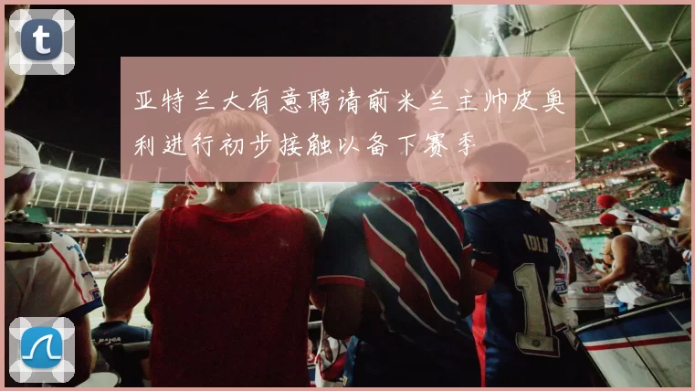 亚特兰大有意聘请前米兰主帅皮奥利进行初步接触以备下赛季