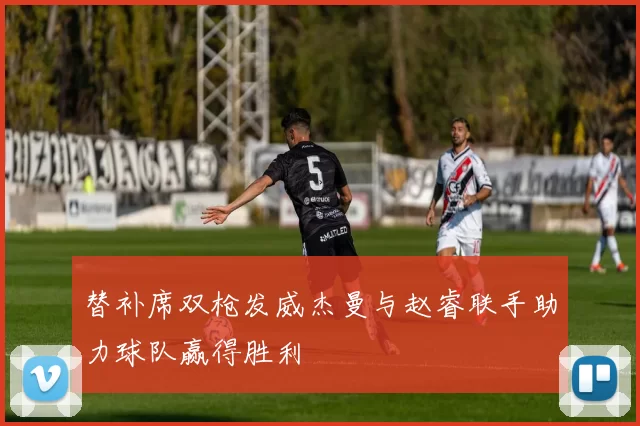替补席双枪发威杰曼与赵睿联手助力球队赢得胜利